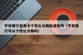 平安银行信用卡个性化分期能减免吗（平安银行可以个性化分期吗）