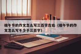 端午节的作文怎么写三百字左右（端午节的作文怎么写不少于三百字）