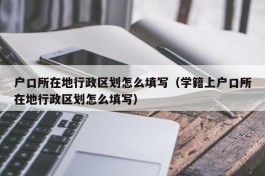 户口所在地行政区划怎么填写（学籍上户口所在地行政区划怎么填写）