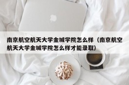 南京航空航天大学金城学院怎么样（南京航空航天大学金城学院怎么样才能录取）