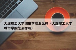 大连理工大学城市学院怎么样（大连理工大学城市学院怎么样啊）