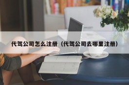 代驾公司怎么注册（代驾公司去哪里注册）