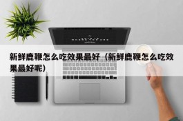 新鲜鹿鞭怎么吃效果最好（新鲜鹿鞭怎么吃效果最好呢）