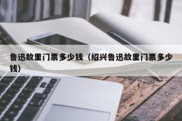鲁迅故里门票多少钱（绍兴鲁迅故里门票多少钱）