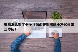 玻璃怎么擦才干净（怎么样擦玻璃干净又亮生活妙招）