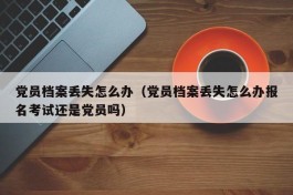 党员档案丢失怎么办（党员档案丢失怎么办报名考试还是党员吗）