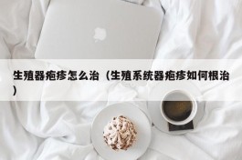 生殖器疱疹怎么治（生殖系统器疱疹如何根治）