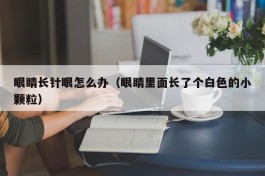 眼睛长针眼怎么办（眼睛里面长了个白色的小颗粒）