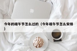 今年的端午节怎么过的（今年端午节怎么安排）