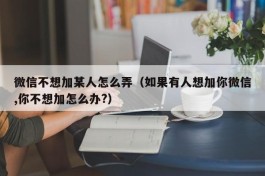 微信不想加某人怎么弄（如果有人想加你微信,你不想加怎么办?）