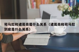 司马懿和诸葛亮是什么关系（诸葛亮和司马懿到底是什么关系）