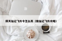 择天仙记飞升令怎么弄（搜仙记飞升攻略）