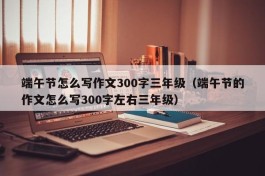 端午节怎么写作文300字三年级（端午节的作文怎么写300字左右三年级）