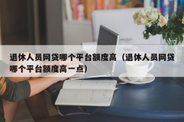 退休人员网贷哪个平台额度高（退休人员网贷哪个平台额度高一点）
