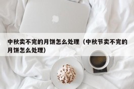 中秋卖不完的月饼怎么处理（中秋节卖不完的月饼怎么处理）