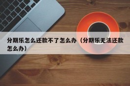 分期乐怎么还款不了怎么办（分期乐无法还款怎么办）