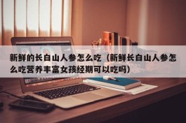 新鲜的长白山人参怎么吃（新鲜长白山人参怎么吃营养丰富女孩经期可以吃吗）