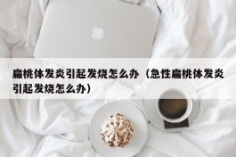 扁桃体发炎引起发烧怎么办（急性扁桃体发炎引起发烧怎么办）