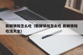 新鲜锁阳怎么吃（新鲜锁阳怎么吃 新鲜锁阳吃法大全）
