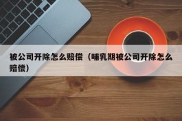 被公司开除怎么赔偿（哺乳期被公司开除怎么赔偿）