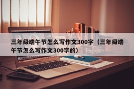 三年级端午节怎么写作文300字（三年级端午节怎么写作文300字的）