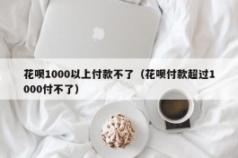 花呗1000以上付款不了（花呗付款超过1000付不了）