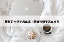 新鲜的枸杞子怎么吃（新鲜枸杞子怎么吃?）