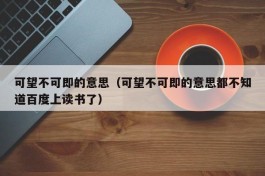 可望不可即的意思（可望不可即的意思都不知道百度上读书了）