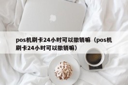 pos机刷卡24小时可以撤销嘛（pos机刷卡24小时可以撤销嘛）