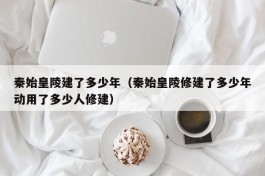 秦始皇陵建了多少年（秦始皇陵修建了多少年动用了多少人修建）