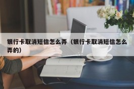 银行卡取消短信怎么弄（银行卡取消短信怎么弄的）