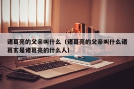 诸葛亮的父亲叫什么（诸葛亮的父亲叫什么诸葛玄是诸葛亮的什么人）