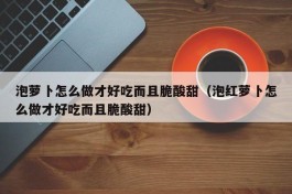 泡萝卜怎么做才好吃而且脆酸甜（泡红萝卜怎么做才好吃而且脆酸甜）