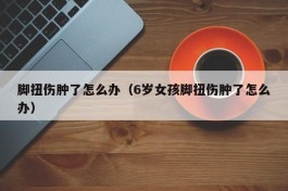 脚扭伤肿了怎么办（6岁女孩脚扭伤肿了怎么办）
