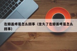 左膝盖疼是怎么回事（坐久了左膝盖疼是怎么回事）