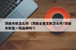 顶固衣柜怎么样（顶固全屋定制怎么样?顶固衣柜是一线品牌吗?）