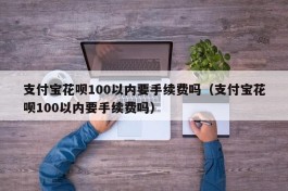 支付宝花呗100以内要手续费吗（支付宝花呗100以内要手续费吗）