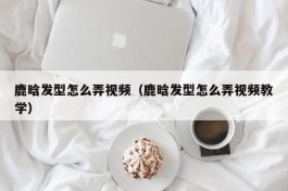 鹿晗发型怎么弄视频（鹿晗发型怎么弄视频教学）