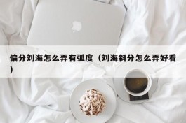 偏分刘海怎么弄有弧度（刘海斜分怎么弄好看）