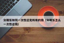 分期乐如何一次性还完所有的钱（分期乐怎么一次性还钱）