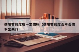 借呗有额度就一定借吗（借呗有额度会不会借不出来?）