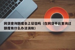 网贷查询额度会上征信吗（在网贷平台查询过额度有什么办法消除）