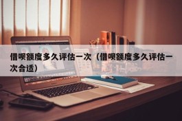 借呗额度多久评估一次（借呗额度多久评估一次合适）