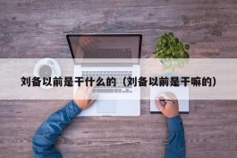 刘备以前是干什么的（刘备以前是干嘛的）