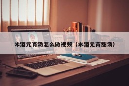 米酒元宵汤怎么做视频（米酒元宵甜汤）