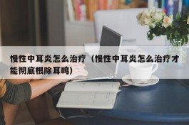 慢性中耳炎怎么治疗（慢性中耳炎怎么治疗才能彻底根除耳鸣）