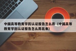 中国高等教育学历认证报告怎么弄（中国高等教育学历认证报告怎么弄出来）