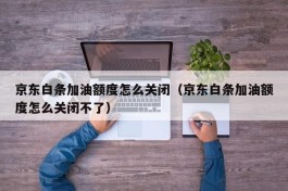 京东白条加油额度怎么关闭（京东白条加油额度怎么关闭不了）