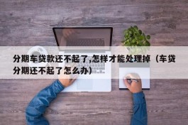 分期车贷款还不起了,怎样才能处理掉（车贷分期还不起了怎么办）