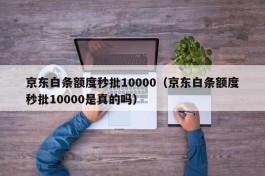 京东白条额度秒批10000（京东白条额度秒批10000是真的吗）